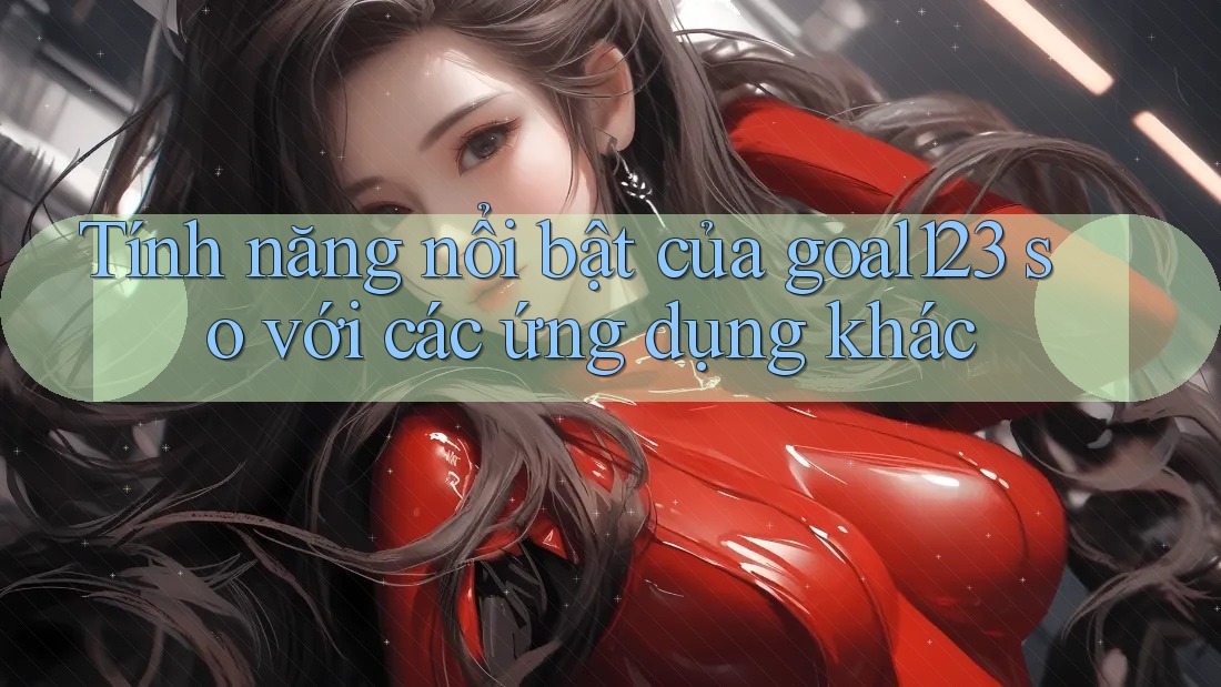 Tính năng nổi bật của goal123 so với các ứng dụng khác