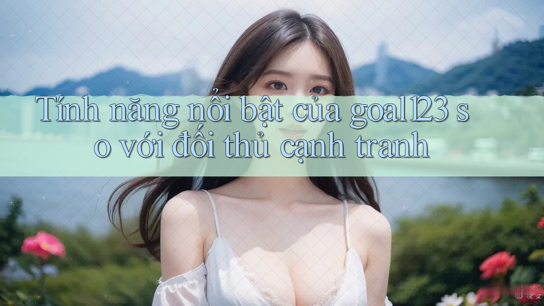 Tính năng nổi bật của goal123 so với đối thủ cạnh tranh Tính năng nổi bật của goal123 so với đối thủ cạnh tranh