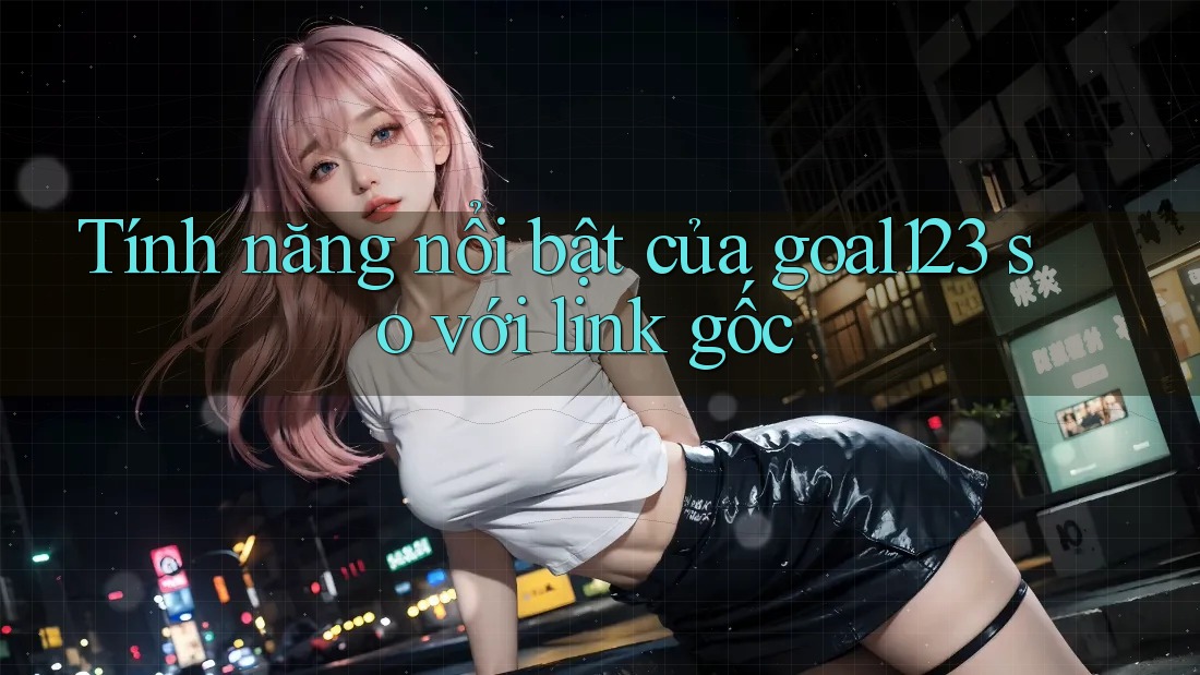 Tính năng nổi bật của goal123 so với link gốc
