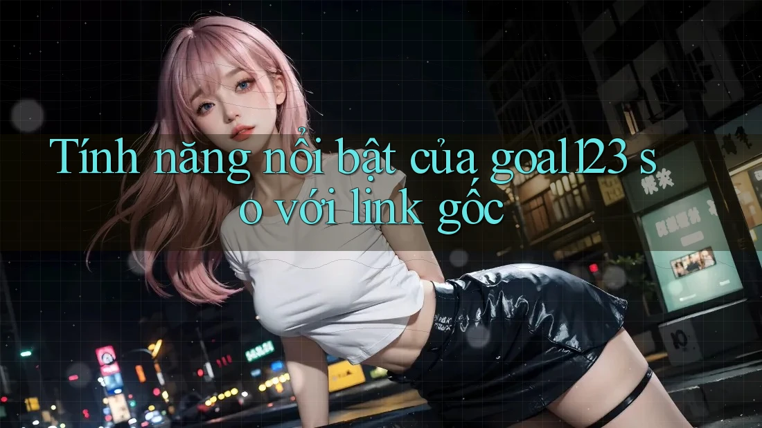 Tính năng nổi bật của goal123 so với link gốc
