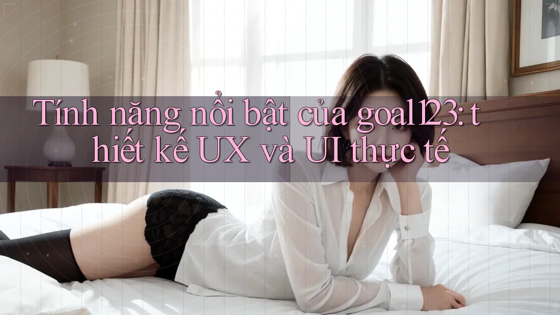 Tính năng nổi bật của goal123: thiết kế UX và UI thực tế