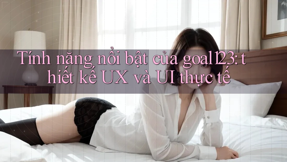 Tính năng nổi bật của goal123: thiết kế UX và UI thực tế