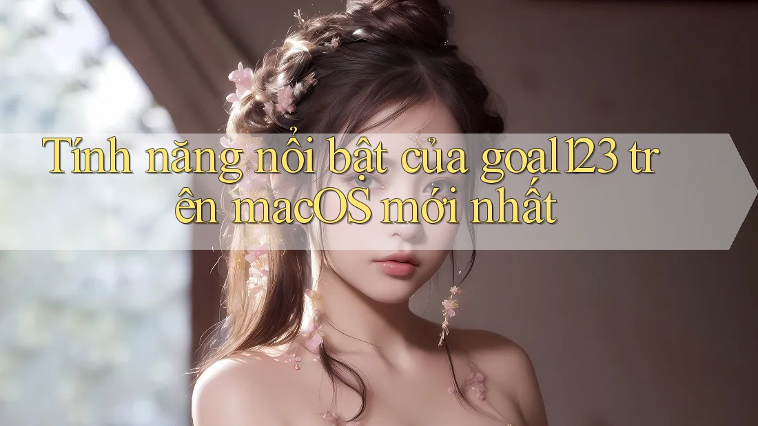 Tính năng nổi bật của goal123 trên macOS mới nhất