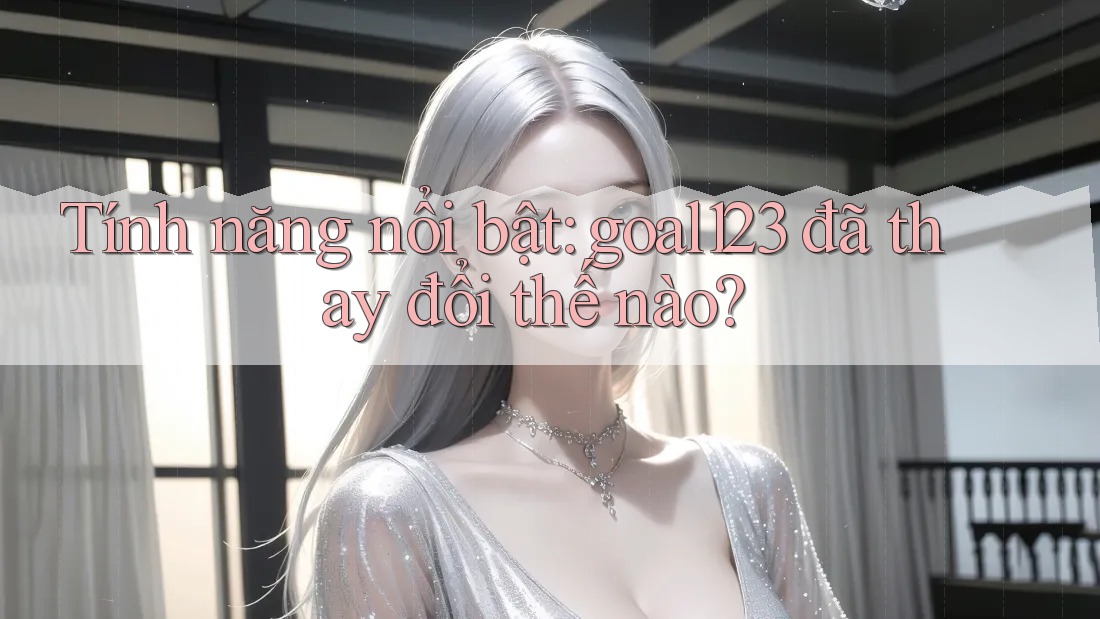 Tính năng nổi bật: goal123 đã thay đổi thế nào?