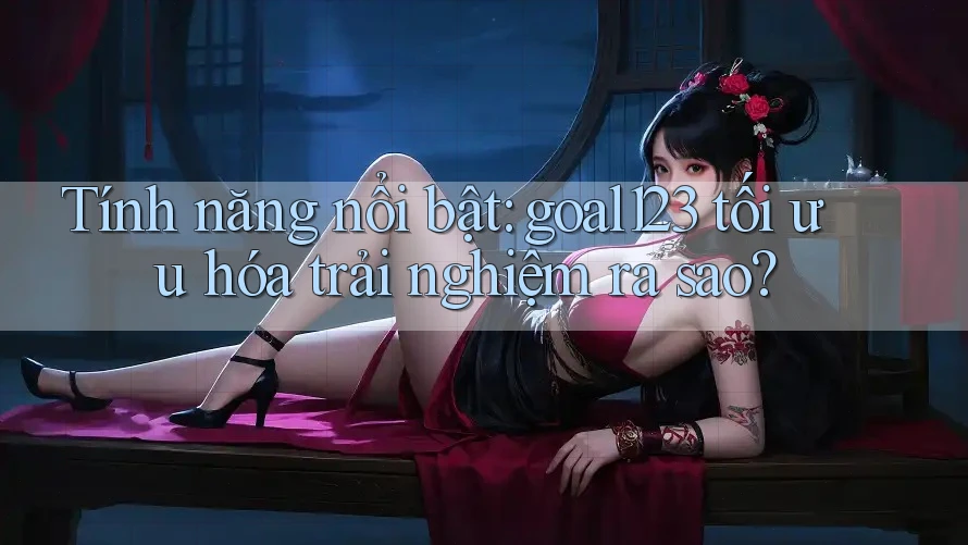Tính năng nổi bật: goal123 tối ưu hóa trải nghiệm ra sao?