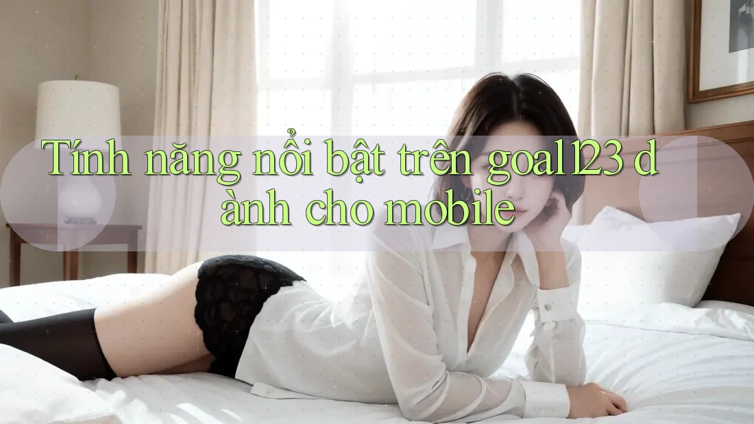 Tính năng nổi bật trên goal123 dành cho mobile