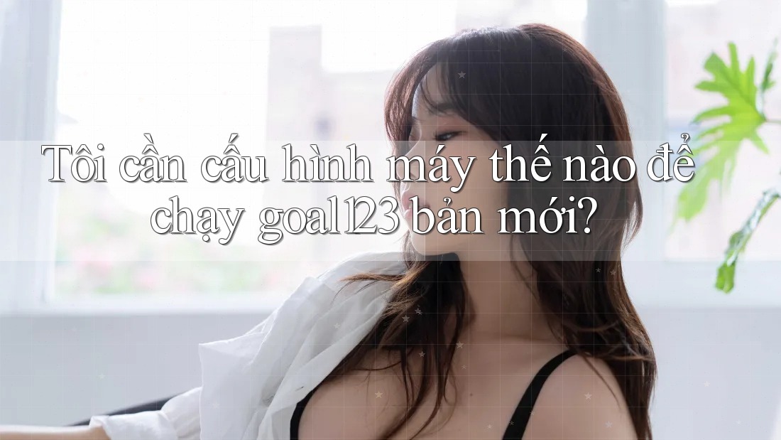 Tôi cần cấu hình máy thế nào để chạy goal123 bản mới?