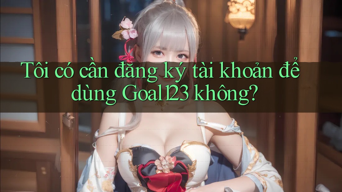 Tôi có cần đăng ký tài khoản để dùng Goal123 không?