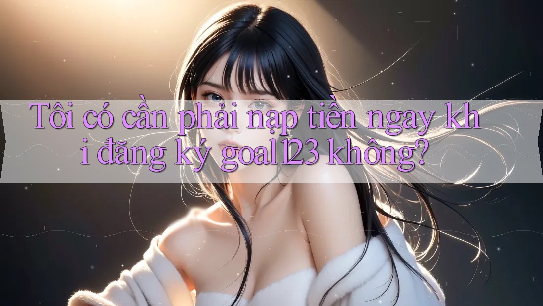 Tôi có cần phải nạp tiền ngay khi đăng ký goal123 không?