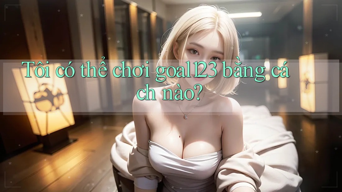 Tôi có thể chơi goal123 bằng cách nào?