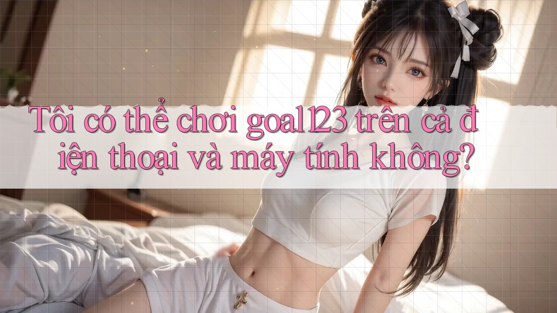 Tôi có thể chơi goal123 trên cả điện thoại và máy tính không?