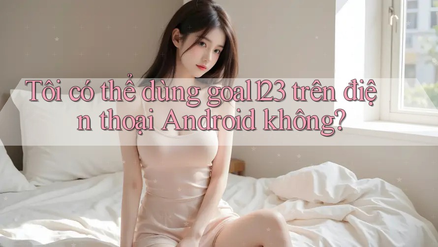 Tôi có thể dùng goal123 trên điện thoại Android không?