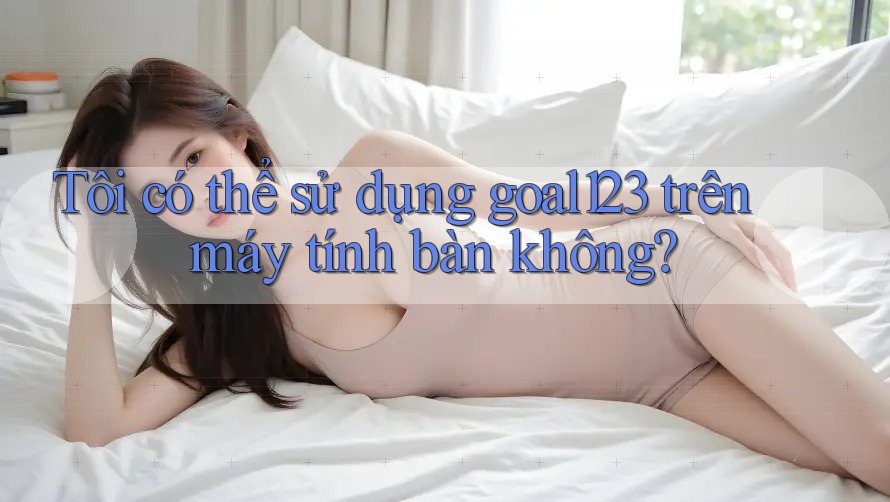 Tôi có thể sử dụng goal123 trên máy tính bàn không?
