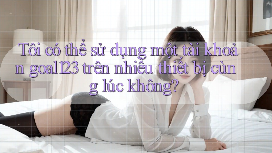 Tôi có thể sử dụng một tài khoản goal123 trên nhiều thiết bị cùng lúc không?