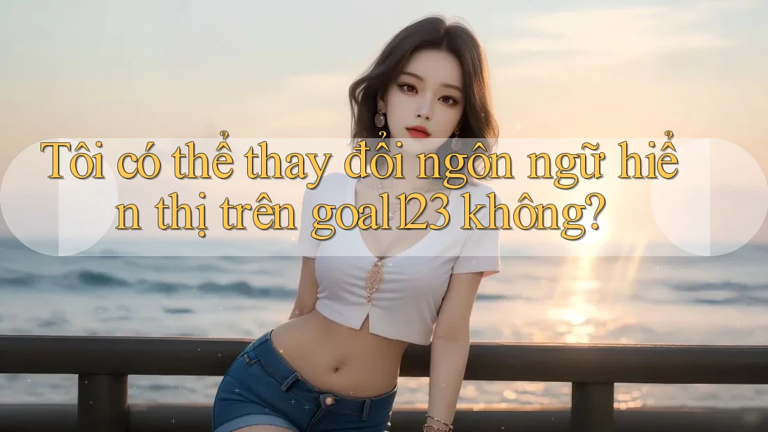 Tôi có thể thay đổi ngôn ngữ hiển thị trên goal123 không?