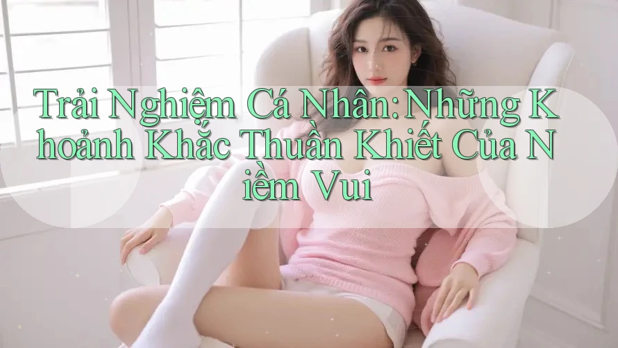 Trải Nghiệm Cá Nhân: Những Khoảnh Khắc Thuần Khiết Của Niềm Vui