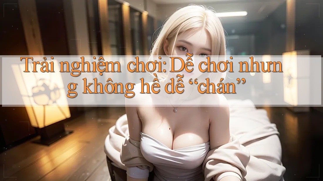 Trải nghiệm chơi: Dễ chơi nhưng không hề dễ “chán”