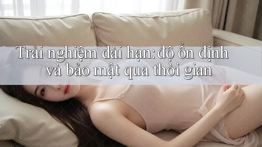 Trải nghiệm dài hạn: độ ổn định và bảo mật qua thời gian