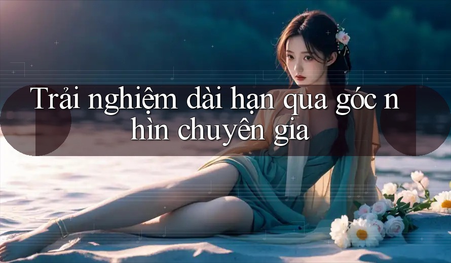Trải nghiệm dài hạn qua góc nhìn chuyên gia