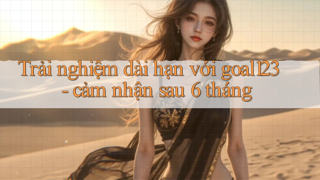 Trải nghiệm dài hạn với goal123 - cảm nhận sau 6 tháng