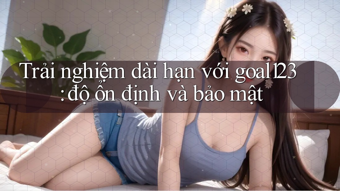Trải nghiệm dài hạn với goal123: độ ổn định và bảo mật