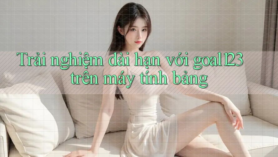 Trải nghiệm dài hạn với goal123 trên máy tính bảng