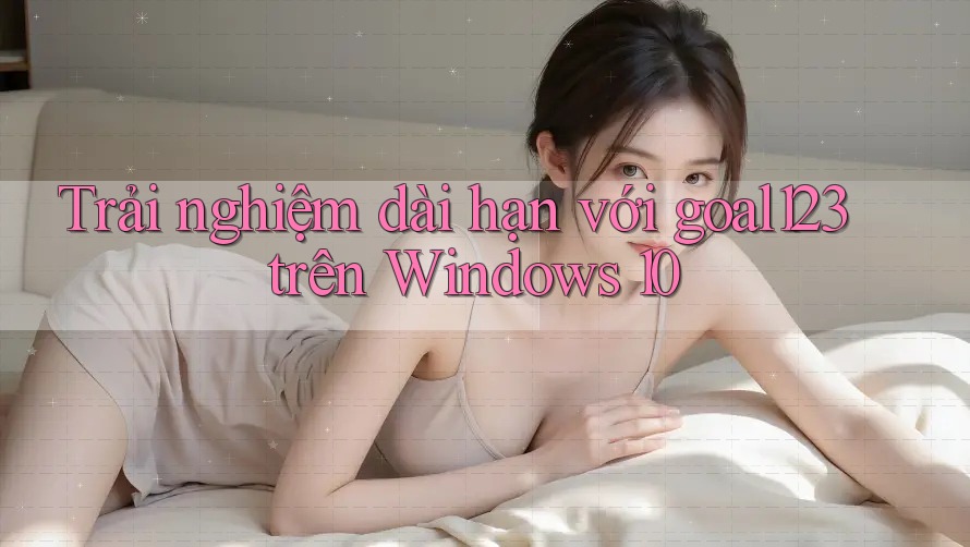 Trải nghiệm dài hạn với goal123 trên Windows 10
