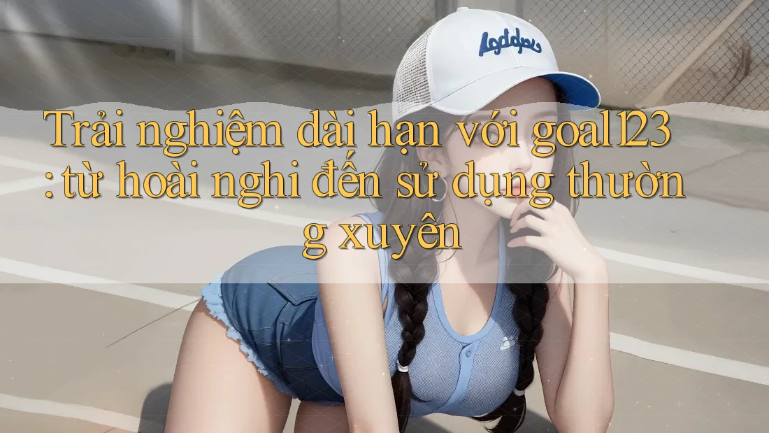 Trải nghiệm dài hạn với goal123: từ hoài nghi đến sử dụng thường xuyên
