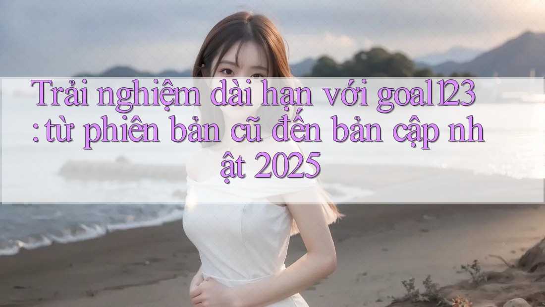 Trải nghiệm dài hạn với goal123: từ phiên bản cũ đến bản cập nhật 2025