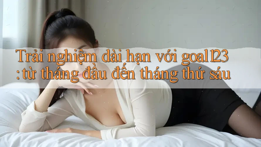 Trải nghiệm dài hạn với goal123: từ tháng đầu đến tháng thứ sáu Trải nghiệm dài hạn với goal123: từ tháng đầu đến tháng thứ sáu