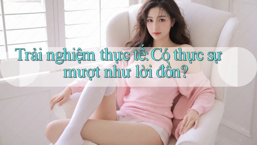 Trải Nghiệm Thực Tế: Có Thực Sự “Mượt” Như Lời Đồn? Trải Nghiệm Thực Tế: Có Thực Sự “Mượt” Như Lời Đồn?