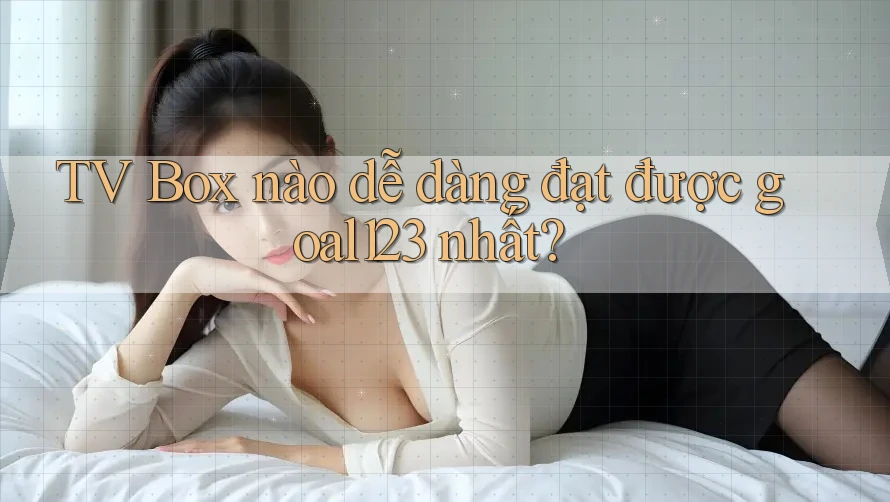 TV Box nào dễ dàng đạt được goal123 nhất?