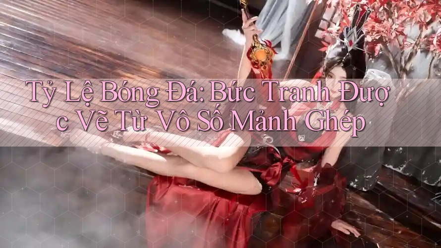 Tỷ Lệ Bóng Đá: Bức Tranh Được Vẽ Từ Vô Số Mảnh Ghép Tỷ Lệ Bóng Đá: Bức Tranh Được Vẽ Từ Vô Số Mảnh Ghép