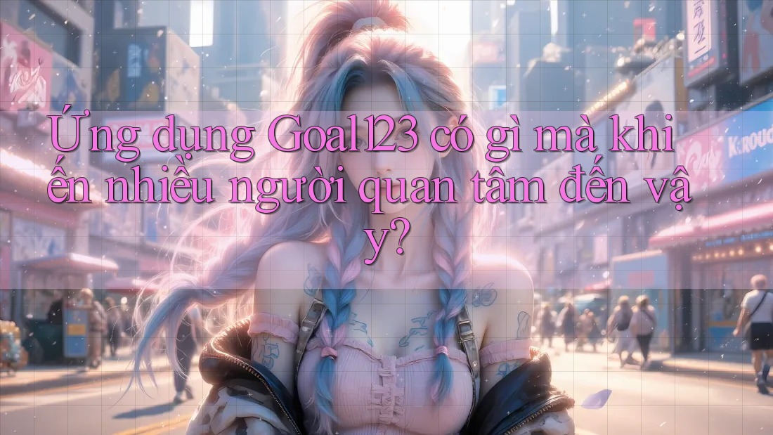Ứng dụng Goal123 có gì mà khiến nhiều người quan tâm đến vậy?