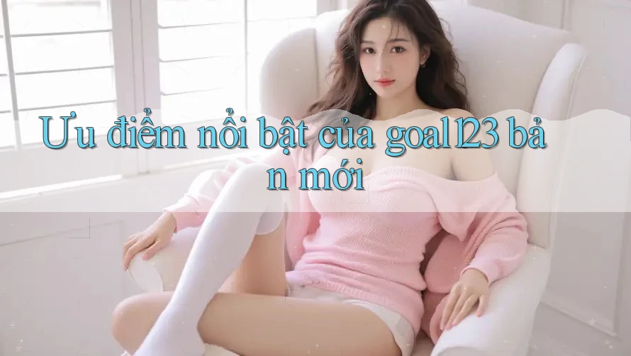 Ưu điểm nổi bật của goal123 bản mới Ưu điểm nổi bật của goal123 bản mới