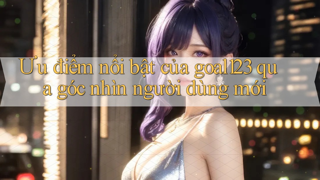Ưu điểm nổi bật của goal123 qua góc nhìn người dùng mới
