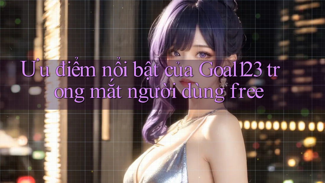 Ưu điểm nổi bật của Goal123 trong mắt người dùng free Ưu điểm nổi bật của Goal123 trong mắt người dùng free