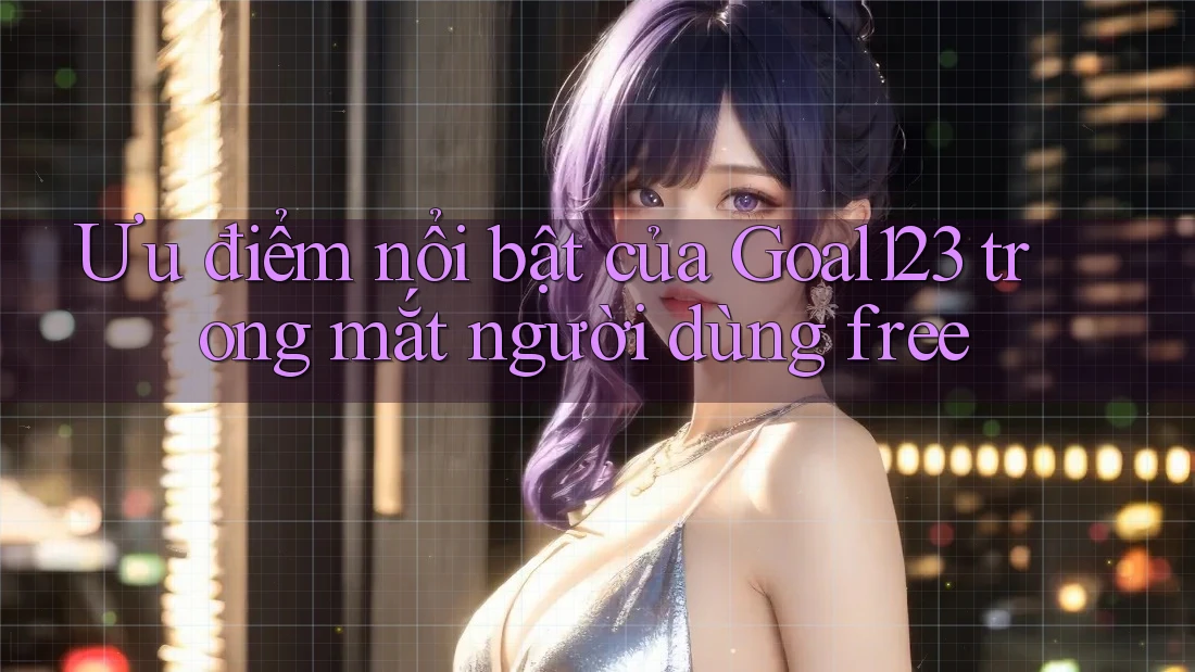 Ưu điểm nổi bật của Goal123 trong mắt người dùng free Ưu điểm nổi bật của Goal123 trong mắt người dùng free