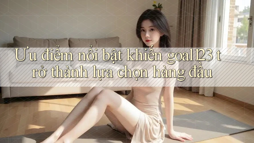 Ưu điểm nổi bật khiến goal123 trở thành lựa chọn hàng đầu