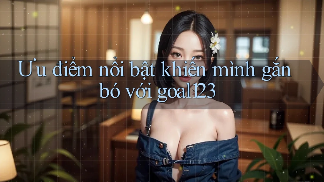 Ưu điểm nổi bật khiến mình gắn bó với goal123 Ưu điểm nổi bật khiến mình gắn bó với goal123