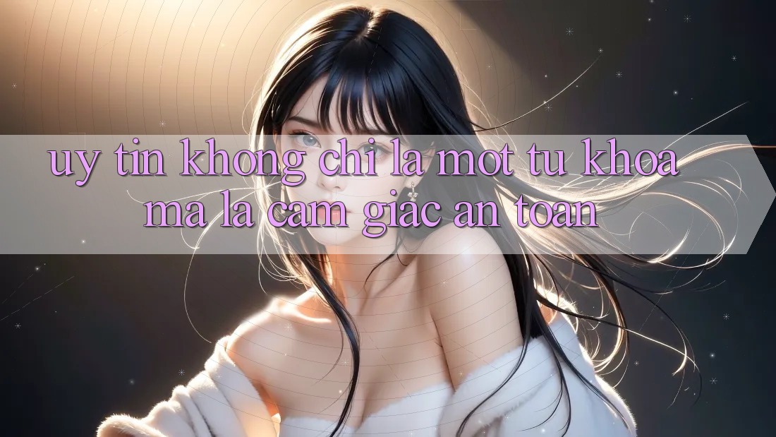 “Uy Tín” Không Chỉ Là Một Từ Khóa, Mà Là Cảm Giác An Toàn