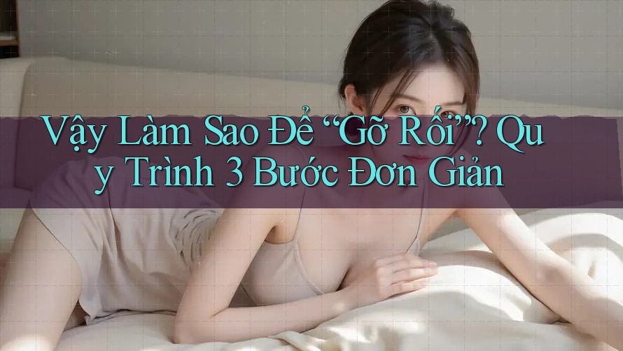 Vậy Làm Sao Để “Gỡ Rối”? Quy Trình 3 Bước Đơn Giản Vậy Làm Sao Để “Gỡ Rối”? Quy Trình 3 Bước Đơn Giản