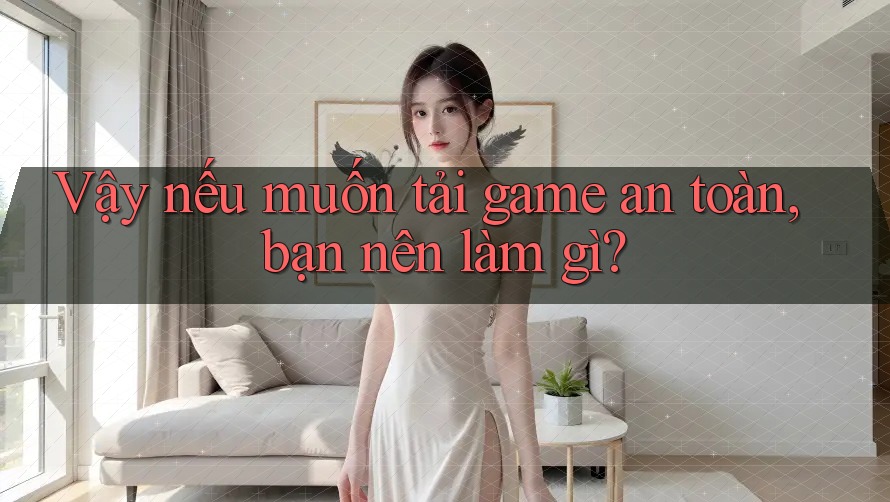 Vậy nếu muốn tải game an toàn, bạn nên làm gì?