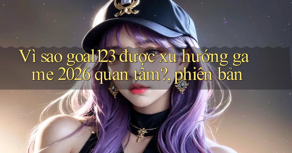 Vì sao goal123 được xu hướng game 2026 quan tâm, phiên bản