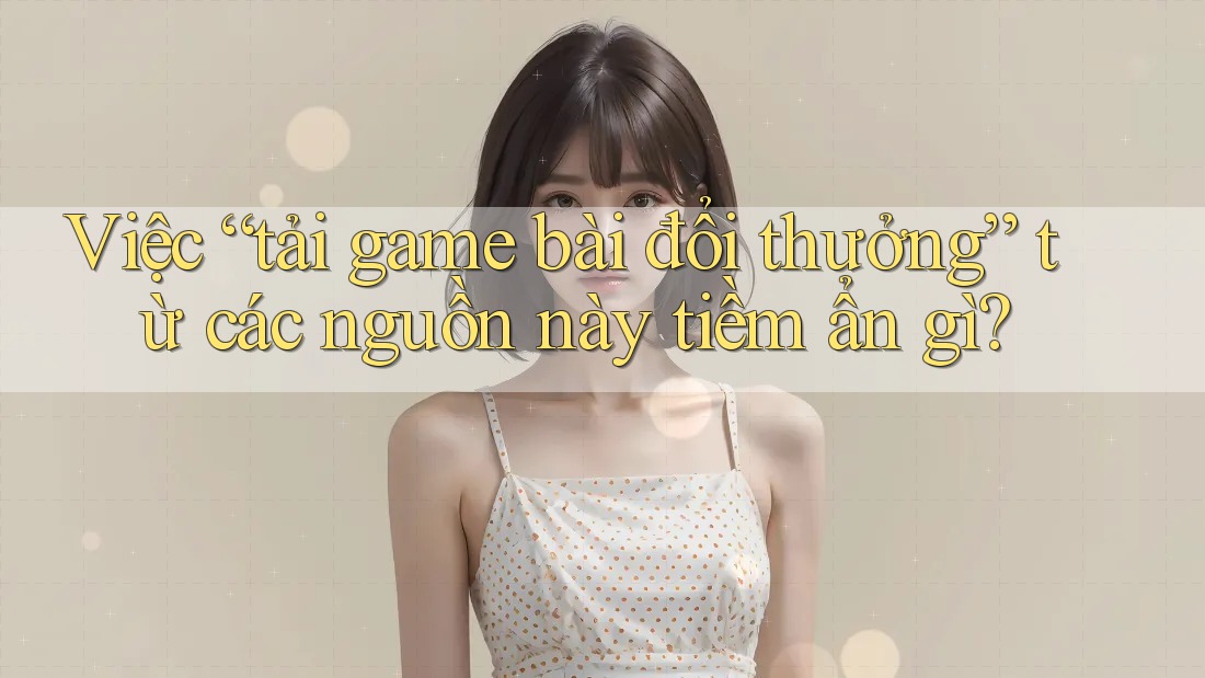Việc “tải game bài đổi thưởng” từ các nguồn này tiềm ẩn gì?