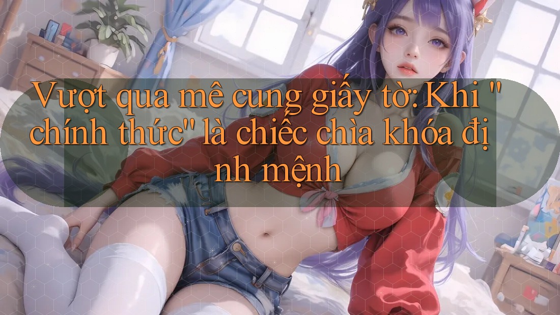 Vượt qua mê cung giấy tờ: Khi “chính thức” là chiếc chìa khóa định mệnh