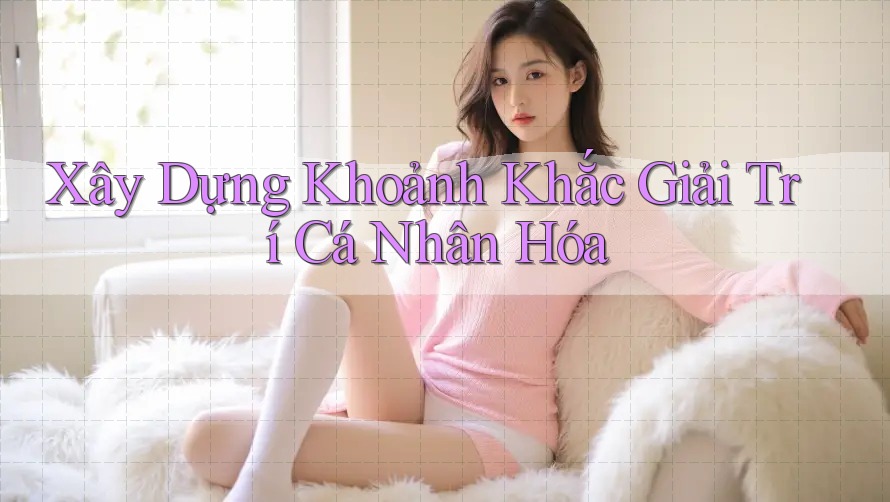 Xây Dựng Khoảnh Khắc Giải Trí Cá Nhân Hóa Xây Dựng Khoảnh Khắc Giải Trí Cá Nhân Hóa